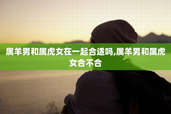 属羊男和属虎女在一起合适吗,属羊男和属虎女合不合