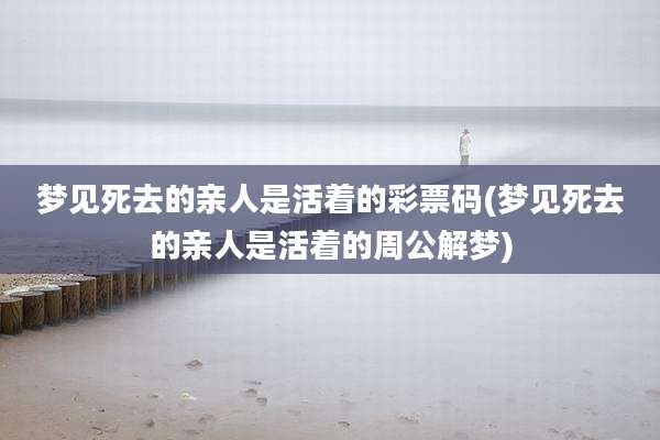 梦见死去的亲人是活着的彩票码(梦见死去的亲人是活着的周公解梦)