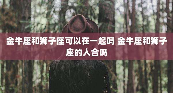 金牛座和狮子座可以在一起吗 金牛座和狮子座的人合吗