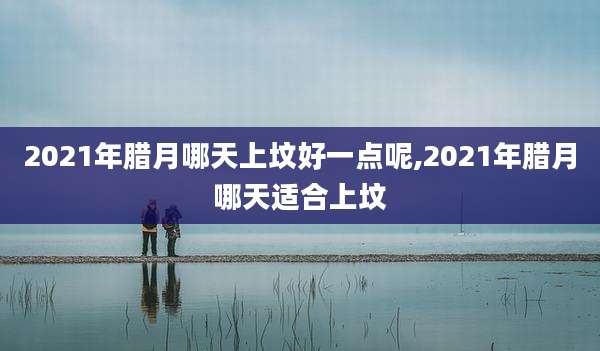 2021年腊月哪天上坟好一点呢,2021年腊月哪天适合上坟