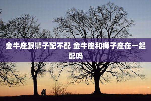 金牛座跟狮子配不配 金牛座和狮子座在一起配吗