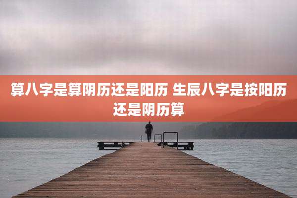 算八字是算阴历还是阳历 生辰八字是按阳历还是阴历算
