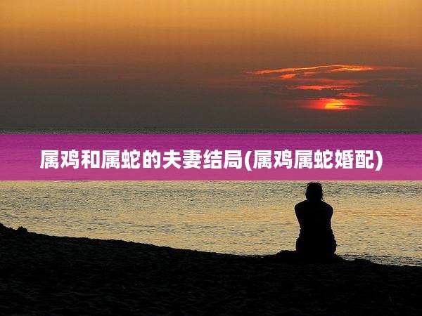 属鸡和属蛇的夫妻结局(属鸡属蛇婚配)