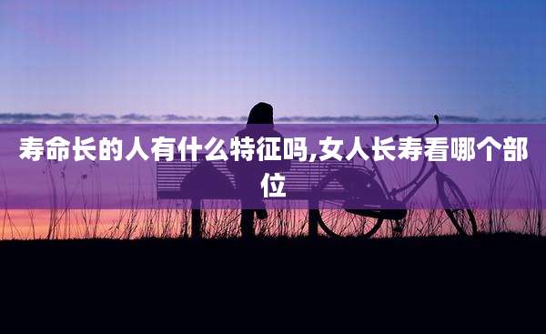 寿命长的人有什么特征吗,女人长寿看哪个部位