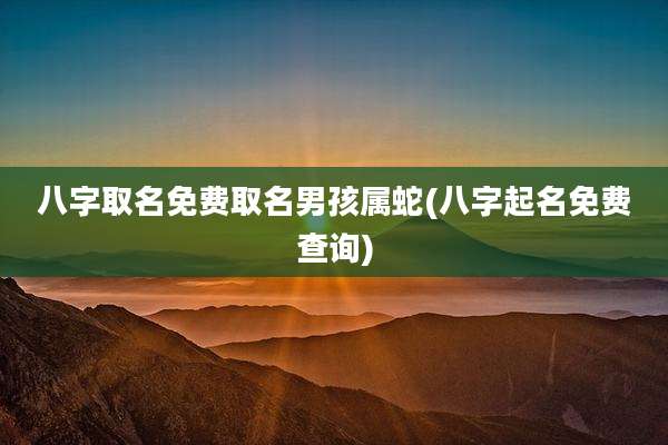 八字取名免费取名男孩属蛇(八字起名免费查询)