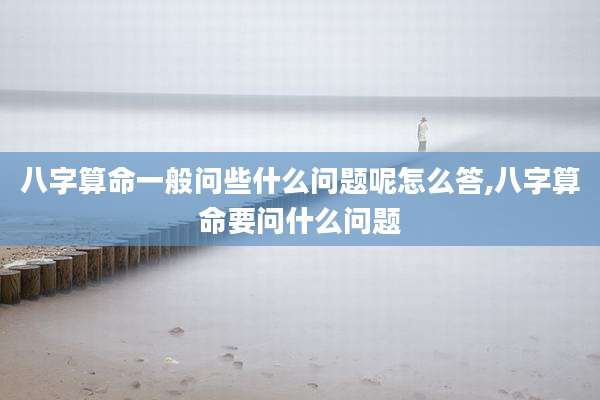 八字算命一般问些什么问题呢怎么答,八字算命要问什么问题