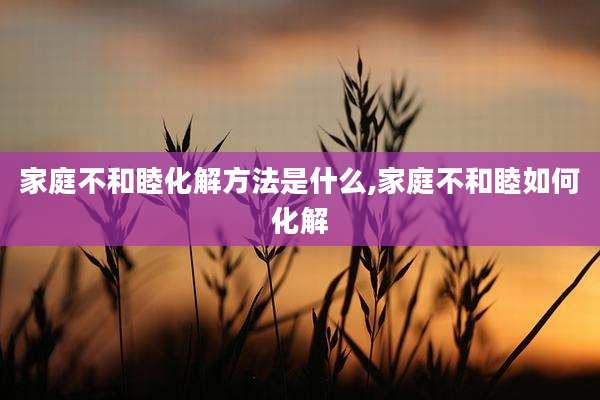 家庭不和睦化解方法是什么,家庭不和睦如何化解