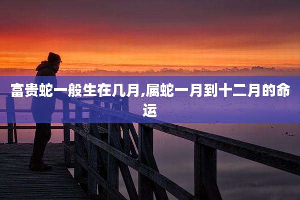 富贵蛇一般生在几月,属蛇一月到十二月的命运
