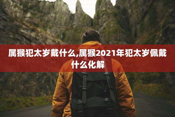 属猴犯太岁戴什么,属猴2021年犯太岁佩戴什么化解