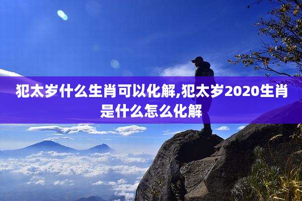 犯太岁什么生肖可以化解,犯太岁2020生肖是什么怎么化解