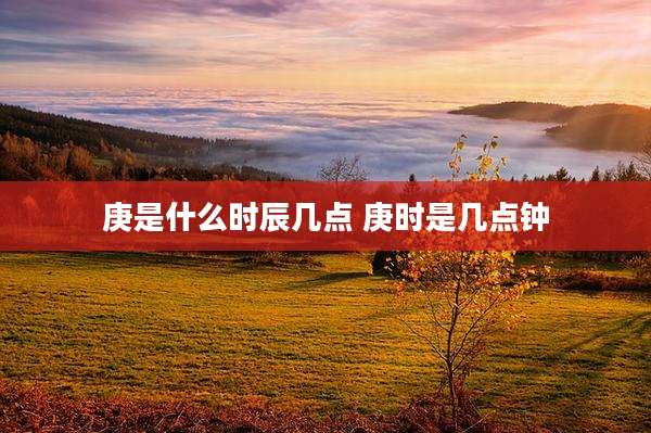 庚是什么时辰几点 庚时是几点钟