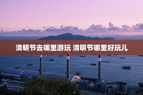 清明节去哪里游玩 清明节哪里好玩儿