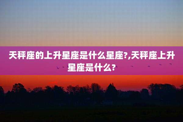 天秤座的上升星座是什么星座?,天秤座上升星座是什么?