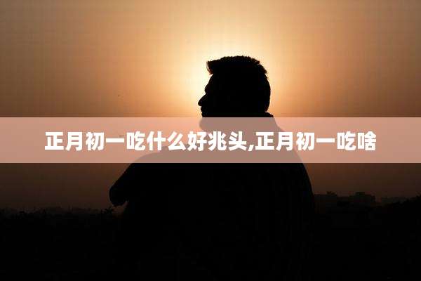 正月初一吃什么好兆头,正月初一吃啥