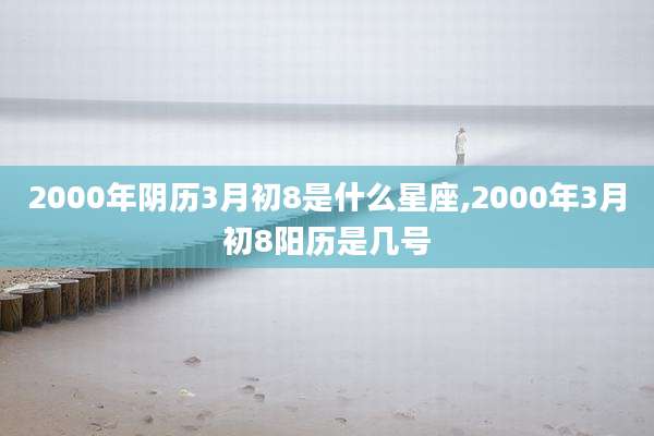 2000年阴历3月初8是什么星座,2000年3月初8阳历是几号