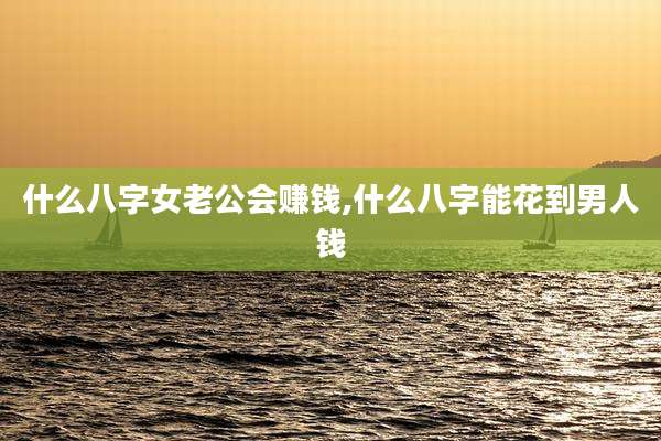 什么八字女老公会赚钱,什么八字能花到男人钱