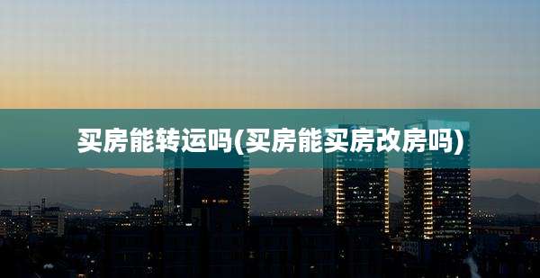 买房能转运吗(买房能买房改房吗)