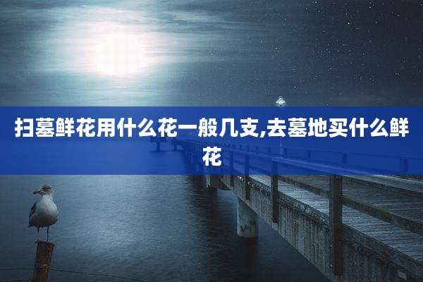 扫墓鲜花用什么花一般几支,去墓地买什么鲜花