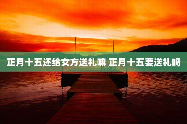 正月十五还给女方送礼嘛 正月十五要送礼吗