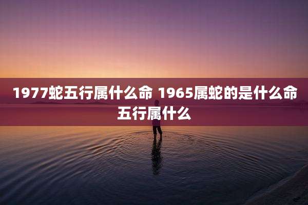 1977蛇五行属什么命 1965属蛇的是什么命五行属什么