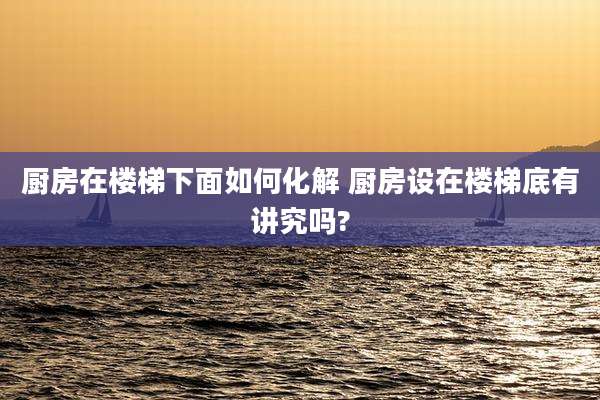 厨房在楼梯下面如何化解 厨房设在楼梯底有讲究吗?