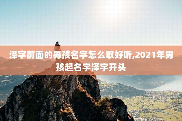 泽字前面的男孩名字怎么取好听,2021年男孩起名字泽字开头