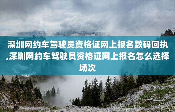深圳网约车驾驶员资格证网上报名数码回执,深圳网约车驾驶员资格证网上报名怎么选择场次