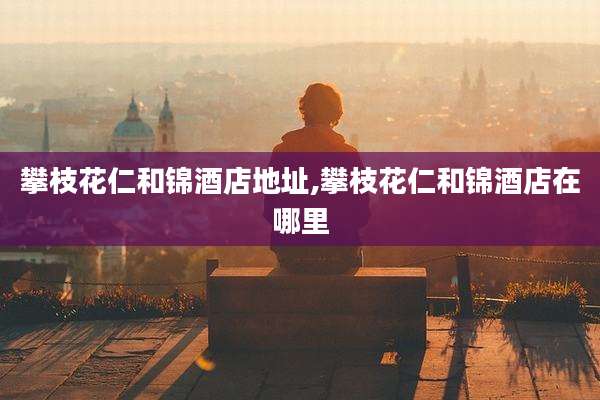 攀枝花仁和锦酒店地址,攀枝花仁和锦酒店在哪里