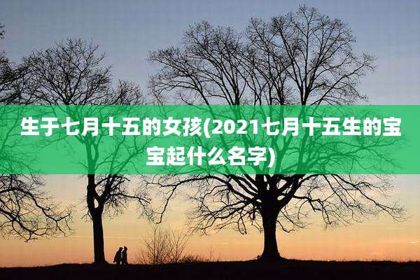 生于七月十五的女孩(2021七月十五生的宝宝起什么名字)