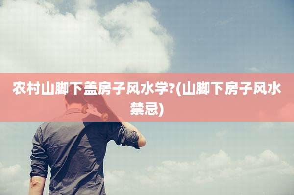 农村山脚下盖房子风水学?(山脚下房子风水禁忌)