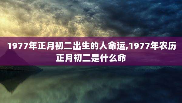 1977年正月初二出生的人命运,1977年农历正月初二是什么命