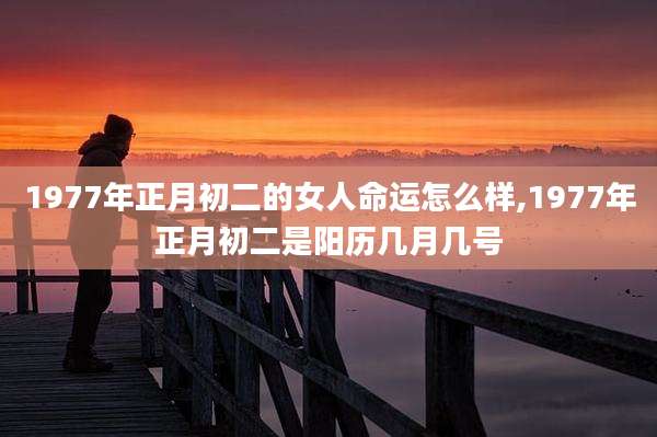 1977年正月初二的女人命运怎么样,1977年正月初二是阳历几月几号