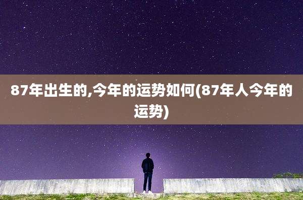 87年出生的,今年的运势如何(87年人今年的运势)