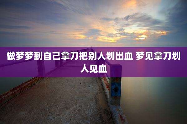 做梦梦到自己拿刀把别人划出血 梦见拿刀划人见血