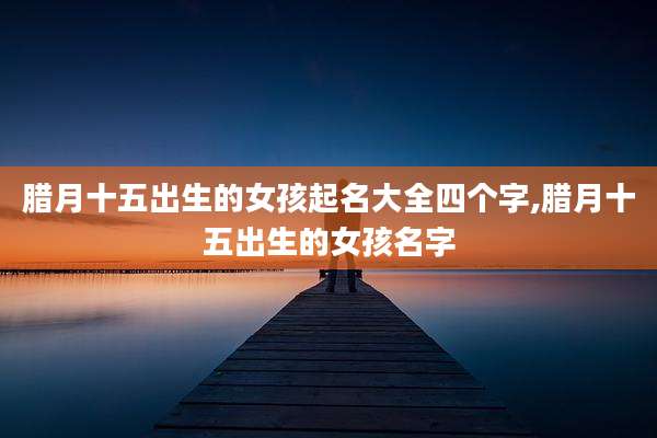 腊月十五出生的女孩起名大全四个字,腊月十五出生的女孩名字