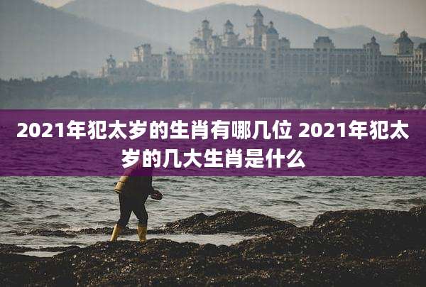 2021年犯太岁的生肖有哪几位 2021年犯太岁的几大生肖是什么