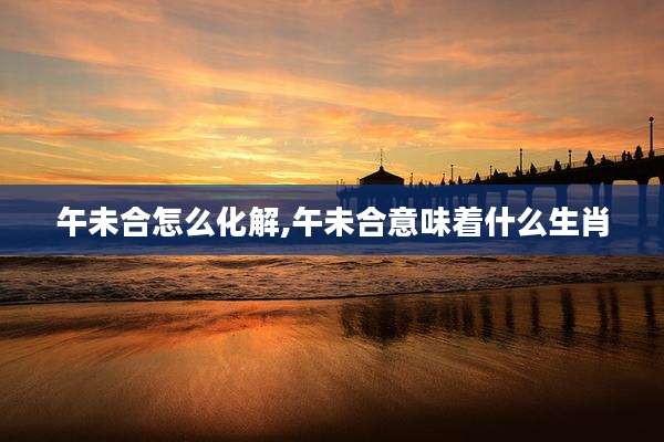 午未合怎么化解,午未合意味着什么生肖
