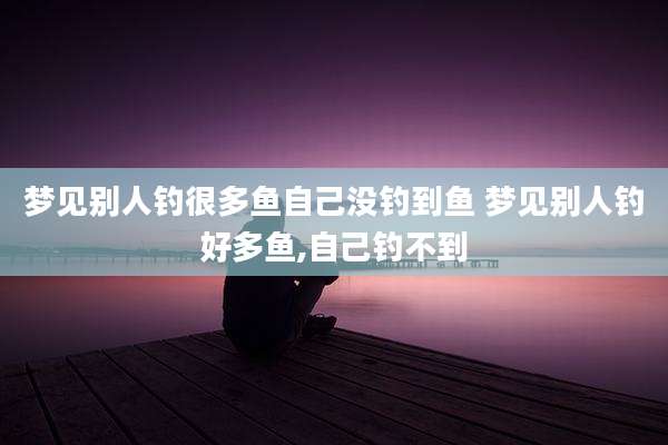 梦见别人钓很多鱼自己没钓到鱼 梦见别人钓好多鱼,自己钓不到