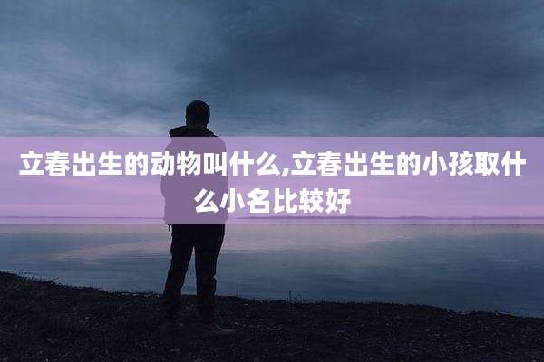立春出生的动物叫什么,立春出生的小孩取什么小名比较好