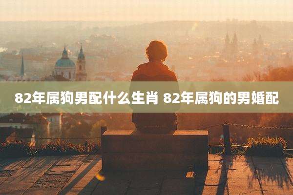 82年属狗男配什么生肖 82年属狗的男婚配