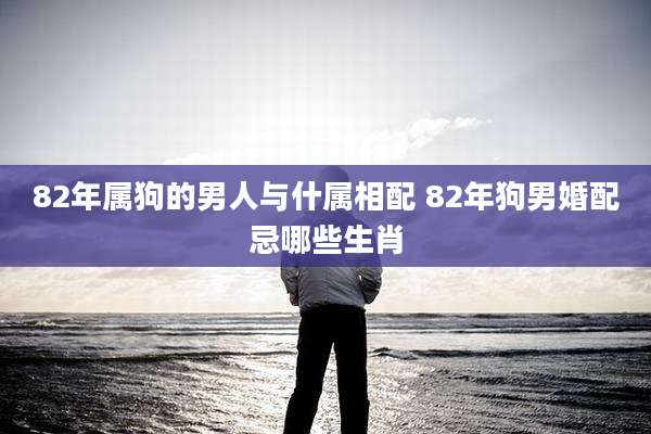 82年属狗的男人与什属相配 82年狗男婚配忌哪些生肖