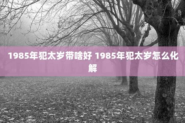 1985年犯太岁带啥好 1985年犯太岁怎么化解