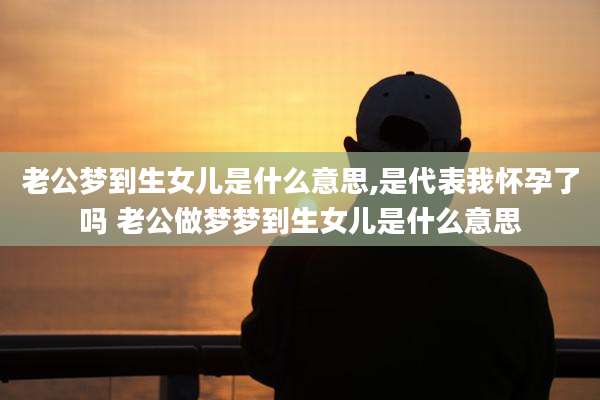 老公梦到生女儿是什么意思,是代表我怀孕了吗 老公做梦梦到生女儿是什么意思