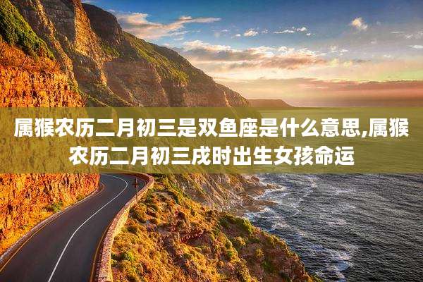 属猴农历二月初三是双鱼座是什么意思,属猴农历二月初三戌时出生女孩命运