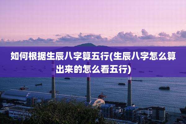 如何根据生辰八字算五行(生辰八字怎么算出来的怎么看五行)