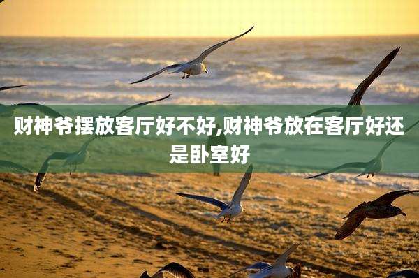 财神爷摆放客厅好不好,财神爷放在客厅好还是卧室好