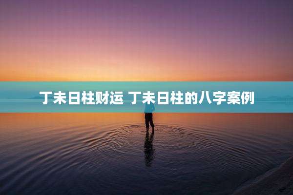 丁未日柱财运 丁未日柱的八字案例