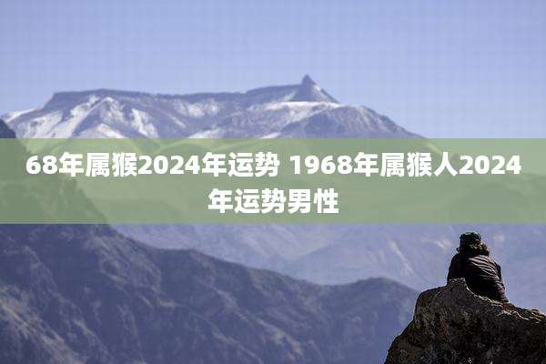 68年属猴2024年运势 1968年属猴人2024年运势男性