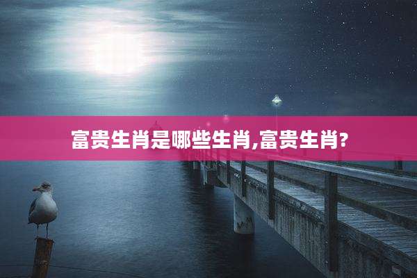 富贵生肖是哪些生肖,富贵生肖?