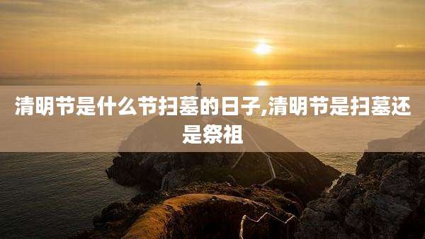 清明节是什么节扫墓的日子,清明节是扫墓还是祭祖